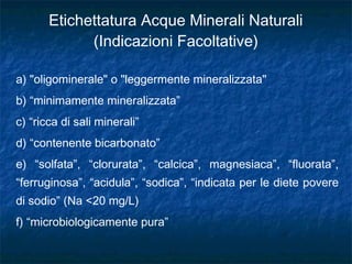 a) "oligominerale" o "leggermente mineralizzata"
b) “minimamente mineralizzata”
c) “ricca di sali minerali”
d) “contenente bicarbonato”
e) “solfata”, “clorurata”, “calcica”, magnesiaca”, “fluorata”,
“ferruginosa”, “acidula”, “sodica”, “indicata per le diete povere
di sodio” (Na <20 mg/L)
f) “microbiologicamente pura”
Etichettatura Acque Minerali Naturali
(Indicazioni Facoltative)
 