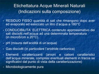 - RESIDUO FISSO quantità di sali che rimangono dopo aver
ed evaporato ed essiccato un litro d’acqua a 180°C
- CONDUCIBILITA’ ELETTRICA contenuto approssimativo dei
sali disciolti nell’acqua ad una determinata temperatura
(in microS/cm a 20°C).
- pH (misura dell’acidità di un’acqua)
- Gas disciolti (in particolare l’anidride carbonica)
- Elementi caratterizzanti (anioni e cationi caratteristici
dell’acqua minerale, compresi eventuali elementi in tracce se
significativi dal punto di vista della caratterizzazione)
- Microbiologicamente pura
Etichettatura Acque Minerali Naturali
(Indicazioni sulla composizione)
 