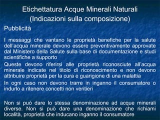 Pubblicità
I messaggi che vantano le proprietà benefiche per la salute
dell’acqua minerale devono essere preventivamente approvate
dal Ministero della Salute sulla base di documentazione e studi
scientifiche a supporto
Queste devono riferirsi alle proprietà riconosciute all’acqua
minerale indicate nel titolo di riconoscimento e non devono
attribuire proprietà per la cura e guarigione di una malattia
In ogni caso non devono trarre in inganno il consumatore o
indurlo a ritenere concetti non veritieri
Non si può dare lo stessa denominazione ad acque minerali
diverse. Non si può dare una denominazione che richiami
località, proprietà che inducano inganno il consumatore
Etichettatura Acque Minerali Naturali
(Indicazioni sulla composizione)
 