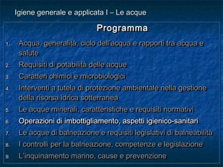 ProgrammaProgramma
1.1. Acqua, generalità, ciclo dell’acqua e rapporti tra acqua eAcqua, generalità, ciclo dell’acqua e rapporti tra acqua e
salutesalute
2.2. Requisiti di potabilità delle acqueRequisiti di potabilità delle acque
3.3. Caratteri chimici e microbiologiciCaratteri chimici e microbiologici
4.4. Interventi a tutela di protezione ambientale nella gestioneInterventi a tutela di protezione ambientale nella gestione
della risorsa idrica sotterraneadella risorsa idrica sotterranea
5.5. Le acque minerali, caratteristiche e requisiti normativiLe acque minerali, caratteristiche e requisiti normativi
6.6. Operazioni di imbottigliamento, aspetti igienico-sanitariOperazioni di imbottigliamento, aspetti igienico-sanitari
7.7. Le acque di balneazione e requisiti legislativi di balneabilitàLe acque di balneazione e requisiti legislativi di balneabilità
8.8. I controlli per la balneazione, competenze e legislazioneI controlli per la balneazione, competenze e legislazione
9.9. L’inquinamento marino, cause e prevenzioneL’inquinamento marino, cause e prevenzione
ProgrammaProgramma
1.1. Acqua, generalità, ciclo dell’acqua e rapporti tra acqua eAcqua, generalità, ciclo dell’acqua e rapporti tra acqua e
salutesalute
2.2. Requisiti di potabilità delle acqueRequisiti di potabilità delle acque
3.3. Caratteri chimici e microbiologiciCaratteri chimici e microbiologici
4.4. Interventi a tutela di protezione ambientale nella gestioneInterventi a tutela di protezione ambientale nella gestione
della risorsa idrica sotterraneadella risorsa idrica sotterranea
5.5. Le acque minerali, caratteristiche e requisiti normativiLe acque minerali, caratteristiche e requisiti normativi
6.6. Operazioni di imbottigliamento, aspetti igienico-sanitariOperazioni di imbottigliamento, aspetti igienico-sanitari
7.7. Le acque di balneazione e requisiti legislativi di balneabilitàLe acque di balneazione e requisiti legislativi di balneabilità
8.8. I controlli per la balneazione, competenze e legislazioneI controlli per la balneazione, competenze e legislazione
9.9. L’inquinamento marino, cause e prevenzioneL’inquinamento marino, cause e prevenzione
Igiene generale e applicata I – Le acqueIgiene generale e applicata I – Le acque
 