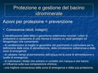 Protezione e gestione del bacinoProtezione e gestione del bacino
idromineraleidrominerale
Azioni per protezione = prevenzione
 Conoscenza (studi, indagini)
L’identificazione della falda o giacimento sotterraneo nonché i criteri di
protezione e captazione di una risorsa si basano su studi geologici ed
idrogeologici che consentono:
- di caratterizzare al meglio la geometria del giacimento in particolare per la
definizione delle zone di alimentazione, della circolazione sotterranea e della
zona di emergenza;
- di valutare i tempi di permanenza dell’acqua tra la zona di alimentazione e
quella di emergenza;
- di individuare i litotipi che entrano in contatto con l’acqua e che hanno
un’influenza sulla sua composizione chimica;
- una migliore conoscenza della zona di emergenza e della sua protezione;
 