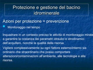 Protezione e gestione del bacinoProtezione e gestione del bacino
idromineraleidrominerale
Azioni per protezione = prevenzione
 Monitoraggio nel tempo
Inquadrare in un contesto preciso le attività di monitoraggio mirate
a garantire la costanza dei parametri idraulici e idrodinamici
dell’acquifero, nonché la qualità della risorsa.
Vigilare complessivamente su ogni fattore esterno/interno sia
ordinario che straordinario che possa comportare
alterazioni/contaminazioni all’ambiente, alle tecnologie e alla
risorsa.
 