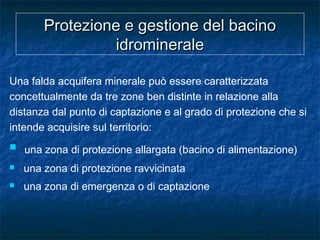Protezione e gestione del bacinoProtezione e gestione del bacino
idromineraleidrominerale
Una falda acquifera minerale può essere caratterizzata
concettualmente da tre zone ben distinte in relazione alla
distanza dal punto di captazione e al grado di protezione che si
intende acquisire sul territorio:
 una zona di protezione allargata (bacino di alimentazione)
 una zona di protezione ravvicinata
 una zona di emergenza o di captazione
 