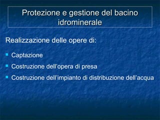 Protezione e gestione del bacinoProtezione e gestione del bacino
idromineraleidrominerale
Realizzazione delle opere di:
 Captazione
 Costruzione dell’opera di presa
 Costruzione dell’impianto di distribuzione dell’acqua
 