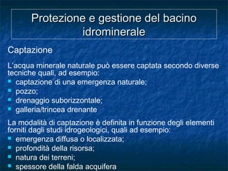Protezione e gestione del bacinoProtezione e gestione del bacino
idromineraleidrominerale
Captazione
L’acqua minerale naturale può essere captata secondo diverse
tecniche quali, ad esempio:
 captazione di una emergenza naturale;
 pozzo;
 drenaggio suborizzontale;
 galleria/trincea drenante
La modalità di captazione è definita in funzione degli elementi
forniti dagli studi idrogeologici, quali ad esempio:
 emergenza diffusa o localizzata;
 profondità della risorsa;
 natura dei terreni;
 spessore della falda acquifera
 