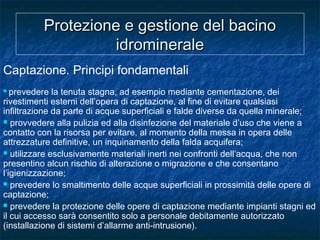 Protezione e gestione del bacinoProtezione e gestione del bacino
idromineraleidrominerale
Captazione. Principi fondamentali
 prevedere la tenuta stagna, ad esempio mediante cementazione, dei
rivestimenti esterni dell’opera di captazione, al fine di evitare qualsiasi
infiltrazione da parte di acque superficiali e falde diverse da quella minerale;
 provvedere alla pulizia ed alla disinfezione del materiale d’uso che viene a
contatto con la risorsa per evitare, al momento della messa in opera delle
attrezzature definitive, un inquinamento della falda acquifera;
 utilizzare esclusivamente materiali inerti nei confronti dell’acqua, che non
presentino alcun rischio di alterazione o migrazione e che consentano
l’igienizzazione;
 prevedere lo smaltimento delle acque superficiali in prossimità delle opere di
captazione;
 prevedere la protezione delle opere di captazione mediante impianti stagni ed
il cui accesso sarà consentito solo a personale debitamente autorizzato
(installazione di sistemi d’allarme anti-intrusione).
 