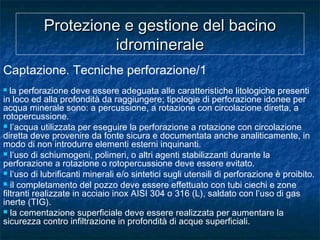 Protezione e gestione del bacinoProtezione e gestione del bacino
idromineraleidrominerale
Captazione. Tecniche perforazione/1
 la perforazione deve essere adeguata alle caratteristiche litologiche presenti
in loco ed alla profondità da raggiungere; tipologie di perforazione idonee per
acqua minerale sono: a percussione, a rotazione con circolazione diretta, a
rotopercussione.
 l’acqua utilizzata per eseguire la perforazione a rotazione con circolazione
diretta deve provenire da fonte sicura e documentata anche analiticamente, in
modo di non introdurre elementi esterni inquinanti.
 l’uso di schiumogeni, polimeri, o altri agenti stabilizzanti durante la
perforazione a rotazione o rotopercussione deve essere evitato.
 l’uso di lubrificanti minerali e/o sintetici sugli utensili di perforazione è proibito.
 il completamento del pozzo deve essere effettuato con tubi ciechi e zone
filtranti realizzate in acciaio inox AISI 304 o 316 (L), saldato con l’uso di gas
inerte (TIG).
 la cementazione superficiale deve essere realizzata per aumentare la
sicurezza contro infiltrazione in profondità di acque superficiali.
 