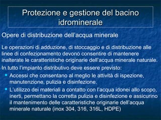Protezione e gestione del bacinoProtezione e gestione del bacino
idromineraleidrominerale
Opere di distribuzione dell’acqua minerale
Le operazioni di adduzione, di stoccaggio e di distribuzione alle
linee di confezionamento devono consentire di mantenere
inalterate le caratteristiche originarie dell’acqua minerale naturale.
In tutto l’impianto distributivo deve essere previsto:
 Accessi che consentano al meglio le attività di ispezione,
manutenzione, pulizia e disinfezione.
 L’utilizzo dei materiali a contatto con l’acqua idonei allo scopo,
inerti, permettano la corretta pulizia e disinfezione e assicurino
il mantenimento delle caratteristiche originarie dell’acqua
minerale naturale (inox 304, 316, 316L, HDPE)
 