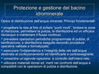 Protezione e gestione del bacinoProtezione e gestione del bacino
idromineraleidrominerale
Opere di distribuzione dell’acqua minerale. Principi fondamentali
 progettare la rete al fine di evitare “punti morti”, limitare le zone
di ritenzione, permettere la pulizia, la disinfezione ed un efficace
risciacquo e mantenere il flusso continuo;
 prevedere operazioni periodiche programmate di pulizia, di
sanificazione, e disinfezione eseguite secondo procedure
operative validate e formalizzate;
 assicurare l’indipendenza e l’integrità delle reti dall’acqua
destinata al confezionamento ed identificarle e contrassegnarle;
 consentire un’agevole ispezione e controllo dell’intera rete;
 utilizzare materiali idonei ed inerti nei confronti dell’acqua e
compatibili con le operazioni di pulizia e disinfezione.
 
