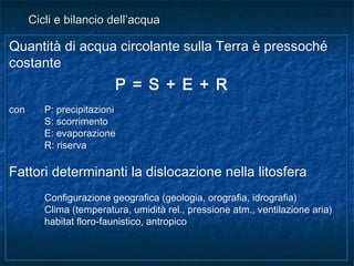 Quantità di acqua circolante sulla Terra è pressoché
costante
P = S + E + R
con P: precipitazioni
S: scorrimento
E: evaporazione
R: riserva
Fattori determinanti la dislocazione nella litosfera
Configurazione geografica (geologia, orografia, idrografia)
Clima (temperatura, umidità rel., pressione atm., ventilazione aria)
habitat floro-faunistico, antropico
Quantità di acqua circolante sulla Terra è pressoché
costante
P = S + E + R
con P: precipitazioni
S: scorrimento
E: evaporazione
R: riserva
Fattori determinanti la dislocazione nella litosfera
Configurazione geografica (geologia, orografia, idrografia)
Clima (temperatura, umidità rel., pressione atm., ventilazione aria)
habitat floro-faunistico, antropico
Cicli e bilancio dell’acquaCicli e bilancio dell’acqua
 
