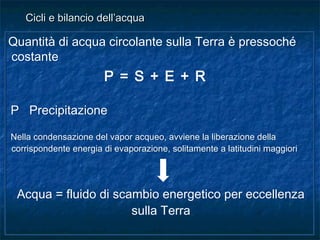 Quantità di acqua circolante sulla Terra è pressoché
costante
P = S + E + R
P Precipitazione
Nella condensazione del vapor acqueo, avviene la liberazione della
corrispondente energia di evaporazione, solitamente a latitudini maggiori
Acqua = fluido di scambio energetico per eccellenza
sulla Terra
Quantità di acqua circolante sulla Terra è pressoché
costante
P = S + E + R
P Precipitazione
Nella condensazione del vapor acqueo, avviene la liberazione della
corrispondente energia di evaporazione, solitamente a latitudini maggiori
Acqua = fluido di scambio energetico per eccellenza
sulla Terra
Cicli e bilancio dell’acquaCicli e bilancio dell’acqua
 