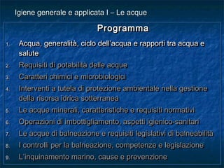 ProgrammaProgramma
1.1. Acqua, generalità, ciclo dell’acqua e rapporti tra acqua eAcqua, generalità, ciclo dell’acqua e rapporti tra acqua e
salutesalute
2.2. Requisiti di potabilità delle acqueRequisiti di potabilità delle acque
3.3. Caratteri chimici e microbiologiciCaratteri chimici e microbiologici
4.4. Interventi a tutela di protezione ambientale nella gestioneInterventi a tutela di protezione ambientale nella gestione
della risorsa idrica sotterraneadella risorsa idrica sotterranea
5.5. Le acque minerali, caratteristiche e requisiti normativiLe acque minerali, caratteristiche e requisiti normativi
6.6. Operazioni di imbottigliamento, aspetti igienico-sanitariOperazioni di imbottigliamento, aspetti igienico-sanitari
7.7. Le acque di balneazione e requisiti legislativi di balneabilitàLe acque di balneazione e requisiti legislativi di balneabilità
8.8. I controlli per la balneazione, competenze e legislazioneI controlli per la balneazione, competenze e legislazione
9.9. L’inquinamento marino, cause e prevenzioneL’inquinamento marino, cause e prevenzione
ProgrammaProgramma
1.1. Acqua, generalità, ciclo dell’acqua e rapporti tra acqua eAcqua, generalità, ciclo dell’acqua e rapporti tra acqua e
salutesalute
2.2. Requisiti di potabilità delle acqueRequisiti di potabilità delle acque
3.3. Caratteri chimici e microbiologiciCaratteri chimici e microbiologici
4.4. Interventi a tutela di protezione ambientale nella gestioneInterventi a tutela di protezione ambientale nella gestione
della risorsa idrica sotterraneadella risorsa idrica sotterranea
5.5. Le acque minerali, caratteristiche e requisiti normativiLe acque minerali, caratteristiche e requisiti normativi
6.6. Operazioni di imbottigliamento, aspetti igienico-sanitariOperazioni di imbottigliamento, aspetti igienico-sanitari
7.7. Le acque di balneazione e requisiti legislativi di balneabilitàLe acque di balneazione e requisiti legislativi di balneabilità
8.8. I controlli per la balneazione, competenze e legislazioneI controlli per la balneazione, competenze e legislazione
9.9. L’inquinamento marino, cause e prevenzioneL’inquinamento marino, cause e prevenzione
Igiene generale e applicata I – Le acqueIgiene generale e applicata I – Le acque
 