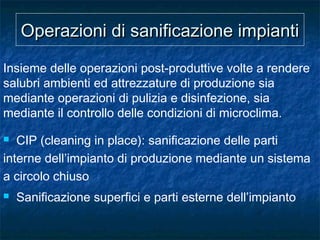 Operazioni di sanificazione impiantiOperazioni di sanificazione impianti
Insieme delle operazioni post-produttive volte a rendere
salubri ambienti ed attrezzature di produzione sia
mediante operazioni di pulizia e disinfezione, sia
mediante il controllo delle condizioni di microclima.
 CIP (cleaning in place): sanificazione delle parti
interne dell’impianto di produzione mediante un sistema
a circolo chiuso
 Sanificazione superfici e parti esterne dell’impianto
 