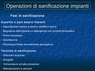 Operazioni di sanificazione impiantiOperazioni di sanificazione impianti
Fasi di sanificazione
Superfici e parti esterni impianti
• Asportazione residui e sporco visibile a secco
• Bagnatura dell’impianto e detergenza con prodotti tensioattivi
• Primo risciacquo
• Disinfezione
• Risciacquo finale ed eventuale asciugatura
Tecniche di sanificazione
• Soluzioni acquose
• Idrogetto
• Schiumature ad alta pressione
• Nebulizzazioni e aerosol
 