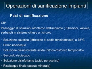 Operazioni di sanificazione impiantiOperazioni di sanificazione impianti
Fasi di sanificazione
CIP
Passaggio di soluzioni all’interno dell’impianto ( tubazioni, valvole,
serbatoi) in sistema chiuso a ricircolo
• Soluzione caustica (idrossido di sodio tensioattivato) a 75°C
• Primo risciacquo
• Soluzione disincrostante acida (nitrico-fosforico tamponato)
• Secondo risciacquo
• Soluzione disinfettante (acido peracetico)
• Risciacquo finale (acqua minerale)
 