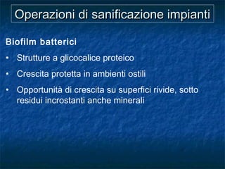 Operazioni di sanificazione impiantiOperazioni di sanificazione impianti
Biofilm batterici
• Strutture a glicocalice proteico
• Crescita protetta in ambienti ostili
• Opportunità di crescita su superfici rivide, sotto
residui incrostanti anche minerali
 