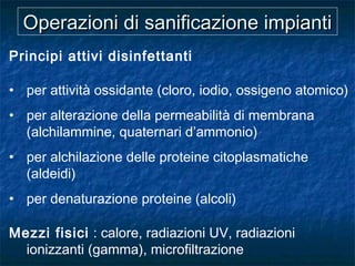 Operazioni di sanificazione impiantiOperazioni di sanificazione impianti
Principi attivi disinfettanti
• per attività ossidante (cloro, iodio, ossigeno atomico)
• per alterazione della permeabilità di membrana
(alchilammine, quaternari d’ammonio)
• per alchilazione delle proteine citoplasmatiche
(aldeidi)
• per denaturazione proteine (alcoli)
Mezzi fisici : calore, radiazioni UV, radiazioni
ionizzanti (gamma), microfiltrazione
 