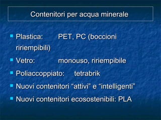 Contenitori per acqua mineraleContenitori per acqua minerale
 Plastica:Plastica: PET, PC (boccioniPET, PC (boccioni
ririempibili)ririempibili)
 Vetro:Vetro: monouso, ririempibilemonouso, ririempibile
 Poliaccoppiato:Poliaccoppiato: tetrabriktetrabrik
 Nuovi contenitori “attivi” e “intelligenti”Nuovi contenitori “attivi” e “intelligenti”
 Nuovi contenitori ecosostenibili: PLANuovi contenitori ecosostenibili: PLA
 