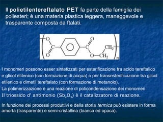 Il polietilentereftalato PET fa parte della famiglia dei
poliesteri; è una materia plastica leggera, maneggevole e
trasparente composta da ftalati.
I monomeri possono esser sintetizzati per esterificazione tra acido tereftalico
e glicol etilenico (con formazione di acqua) o per transesterificazione tra glicol
etilenico e dimetil tereftalato (con formazione di metanolo).
La polimerizzazione è una reazione di policondensazione dei monomeri.
Il triossido d' antimonio (Sb2O3) è il catalizzatore di reazione.
In funzione dei processi produttivi e della storia termica può esistere in forma
amorfa (trasparente) e semi-cristallina (bianca ed opaca).
 