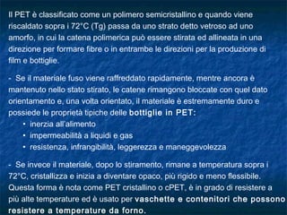 Il PET è classificato come un polimero semicristallino e quando viene
riscaldato sopra i 72°C (Tg) passa da uno strato detto vetroso ad uno
amorfo, in cui la catena polimerica può essere stirata ed allineata in una
direzione per formare fibre o in entrambe le direzioni per la produzione di
film e bottiglie.
- Se il materiale fuso viene raffreddato rapidamente, mentre ancora è
mantenuto nello stato stirato, le catene rimangono bloccate con quel dato
orientamento e, una volta orientato, il materiale è estremamente duro e
possiede le proprietà tipiche delle bottiglie in PET:
• inerzia all’alimento
• impermeabilità a liquidi e gas
• resistenza, infrangibilità, leggerezza e maneggevolezza
- Se invece il materiale, dopo lo stiramento, rimane a temperatura sopra i
72°C, cristallizza e inizia a diventare opaco, più rigido e meno flessibile.
Questa forma è nota come PET cristallino o cPET, è in grado di resistere a
più alte temperature ed è usato per vaschette e contenitori che possono
resistere a temperature da forno.
 