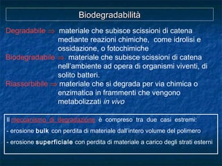 BiodegradabilitàBiodegradabilità
Degradabile ⇒ materiale che subisce scissioni di catena
mediante reazioni chimiche, come idrolisi e
ossidazione, o fotochimiche
Biodegradabile ⇒ materiale che subisce scissioni di catena
nell’ambiente ad opera di organismi viventi, di
solito batteri.
Riassorbibile ⇒ materiale che si degrada per via chimica o
enzimatica in frammenti che vengono
metabolizzati in vivo
Il meccanismo di degradazione è compreso tra due casi estremi:
- erosione bulk con perdita di materiale dall’intero volume del polimero
- erosione superficiale con perdita di materiale a carico degli strati esterni
 