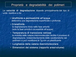 La velocità di degradazione dipende principalmente dal tipo di
unità ripetitiva e da:
• Idrofilicità e permeabilità all’acqua
determina una degradazione superficiale o profonda
• Cristallinità
la degradazione inizia nella fase amorfa
(solo la fase amorfa è accessibile all’acqua)
• Temperatura di transizione vetrosa
la mobilità delle catene macromolecolari facilita il processo di
degradazione. Indipendentemente dalle caratteristiche del
polimero si può modificare la Tg con un plastificante
• Lunghezza della catena macromolecolare
• Dimensioni del sistema (rapporto area/volume)
Proprietà e degradabilità dei polimeriProprietà e degradabilità dei polimeriProprietà e degradabilità dei polimeriProprietà e degradabilità dei polimeri
 