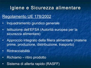 Igiene e Sicurezza alimentareIgiene e Sicurezza alimentare
Regolamento UE 178/2002
• Inquadramento giuridico generale
• Istituzione dell’EFSA (Autorità europea per la
sicurezza alimentare)
• Approccio integrato della filiera alimentare (materie
prime, produzione, distribuzione, trasporto)
• Rintracciabilità
• Richiamo – ritiro prodotto
• Sistema di allerta rapido (RASFF)
 