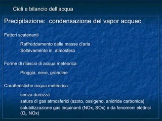 Precipitazione: condensazione del vapor acqueo
Fattori scatenanti
Raffreddamento della masse d’aria
Sollevamento in atmosfera
Forme di rilascio di acqua meteorica
Pioggia, neve, grandine
Caratteristiche acqua meteorica
senza durezza
satura di gas atmosferici (azoto, ossigeno, anidride carbonica)
solubilizzazione gas inquinanti (NOx, SOx) e da fenomeni elettrici
(O3, NOx)
Precipitazione: condensazione del vapor acqueo
Fattori scatenanti
Raffreddamento della masse d’aria
Sollevamento in atmosfera
Forme di rilascio di acqua meteorica
Pioggia, neve, grandine
Caratteristiche acqua meteorica
senza durezza
satura di gas atmosferici (azoto, ossigeno, anidride carbonica)
solubilizzazione gas inquinanti (NOx, SOx) e da fenomeni elettrici
(O3, NOx)
Cicli e bilancio dell’acquaCicli e bilancio dell’acqua
 