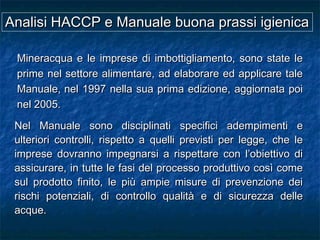 Nel Manuale sono disciplinati specifici adempimenti eNel Manuale sono disciplinati specifici adempimenti e
ulteriori controlli, rispetto a quelli previsti per legge, che leulteriori controlli, rispetto a quelli previsti per legge, che le
imprese dovranno impegnarsi a rispettare con l’obiettivo diimprese dovranno impegnarsi a rispettare con l’obiettivo di
assicurare, in tutte le fasi del processo produttivo così comeassicurare, in tutte le fasi del processo produttivo così come
sul prodotto finito, le più ampie misure di prevenzione deisul prodotto finito, le più ampie misure di prevenzione dei
rischi potenziali, di controllo qualità e di sicurezza dellerischi potenziali, di controllo qualità e di sicurezza delle
acque.acque.
Mineracqua e le imprese di imbottigliamento, sono state leMineracqua e le imprese di imbottigliamento, sono state le
prime nel settore alimentare, ad elaborare ed applicare taleprime nel settore alimentare, ad elaborare ed applicare tale
Manuale,Manuale, nel 1997 nella sua prima edizione, aggiornata poinel 1997 nella sua prima edizione, aggiornata poi
nel 2005.nel 2005.
Analisi HACCP e Manuale buona prassi igienicaAnalisi HACCP e Manuale buona prassi igienica
 
