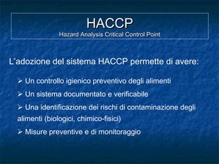 HACCPHACCP
Hazard Analysis Critical Control PointHazard Analysis Critical Control Point
L’adozione del sistema HACCP permette di avere:
 Un controllo igienico preventivo degli alimenti
 Un sistema documentato e verificabile
 Una identificazione dei rischi di contaminazione degli
alimenti (biologici, chimico-fisici)
 Misure preventive e di monitoraggio
 