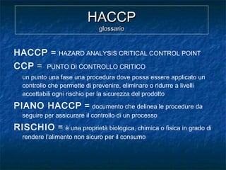 HACCPHACCP
glossarioglossario
HACCP = HAZARD ANALYSIS CRITICAL CONTROL POINT
CCP = PUNTO DI CONTROLLO CRITICO
un punto una fase una procedura dove possa essere applicato un
controllo che permette di prevenire, eliminare o ridurre a livelli
accettabili ogni rischio per la sicurezza del prodotto
PIANO HACCP = documento che delinea le procedure da
seguire per assicurare il controllo di un processo
RISCHIO = è una proprietà biologica, chimica o fisica in grado di
rendere l’alimento non sicuro per il consumo
 