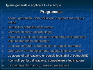 ProgrammaProgramma
1.1. Acqua, generalità, ciclo dell’acqua e rapporti tra acqua eAcqua, generalità, ciclo dell’acqua e rapporti tra acqua e
salutesalute
2.2. Requisiti di potabilità delle acqueRequisiti di potabilità delle acque
3.3. Caratteri chimici e microbiologiciCaratteri chimici e microbiologici
4.4. Interventi a tutela di protezione ambientale nella gestioneInterventi a tutela di protezione ambientale nella gestione
della risorsa idrica sotterraneadella risorsa idrica sotterranea
5.5. Le acque minerali, caratteristiche e requisiti normativiLe acque minerali, caratteristiche e requisiti normativi
6.6. Operazioni di imbottigliamento, aspetti igienico-sanitariOperazioni di imbottigliamento, aspetti igienico-sanitari
7.7. Le acque di balneazione e requisiti legislativi di balneabilitàLe acque di balneazione e requisiti legislativi di balneabilità
8.8. I controlli per la balneazione, competenze e legislazioneI controlli per la balneazione, competenze e legislazione
9.9. L’inquinamento marino, cause e prevenzioneL’inquinamento marino, cause e prevenzione
ProgrammaProgramma
1.1. Acqua, generalità, ciclo dell’acqua e rapporti tra acqua eAcqua, generalità, ciclo dell’acqua e rapporti tra acqua e
salutesalute
2.2. Requisiti di potabilità delle acqueRequisiti di potabilità delle acque
3.3. Caratteri chimici e microbiologiciCaratteri chimici e microbiologici
4.4. Interventi a tutela di protezione ambientale nella gestioneInterventi a tutela di protezione ambientale nella gestione
della risorsa idrica sotterraneadella risorsa idrica sotterranea
5.5. Le acque minerali, caratteristiche e requisiti normativiLe acque minerali, caratteristiche e requisiti normativi
6.6. Operazioni di imbottigliamento, aspetti igienico-sanitariOperazioni di imbottigliamento, aspetti igienico-sanitari
7.7. Le acque di balneazione e requisiti legislativi di balneabilitàLe acque di balneazione e requisiti legislativi di balneabilità
8.8. I controlli per la balneazione, competenze e legislazioneI controlli per la balneazione, competenze e legislazione
9.9. L’inquinamento marino, cause e prevenzioneL’inquinamento marino, cause e prevenzione
Igiene generale e applicata I – Le acqueIgiene generale e applicata I – Le acque
 