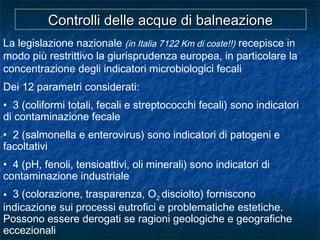 La legislazione nazionale (in Italia 7122 Km di coste!!) recepisce in
modo più restrittivo la giurisprudenza europea, in particolare la
concentrazione degli indicatori microbiologici fecali
Dei 12 parametri considerati:
• 3 (coliformi totali, fecali e streptococchi fecali) sono indicatori
di contaminazione fecale
• 2 (salmonella e enterovirus) sono indicatori di patogeni e
facoltativi
• 4 (pH, fenoli, tensioattivi, oli minerali) sono indicatori di
contaminazione industriale
• 3 (colorazione, trasparenza, O2 disciolto) forniscono
indicazione sui processi eutrofici e problematiche estetiche.
Possono essere derogati se ragioni geologiche e geografiche
eccezionali
Controlli delle acque di balneazioneControlli delle acque di balneazione
 