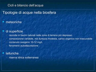 Tipologie di acque nella biosfera
 meteoriche
 di superficie
– raccolte in bacini naturali nelle zone di terreno più depresso
– composizione variabile, ma durezza modesta, carico organico non trascurabile
– contenuto ossigeno 10-12 mg/L
– fenomeno autodepurazione
 telluriche
– riserva idrica sotterranea
Tipologie di acque nella biosfera
 meteoriche
 di superficie
– raccolte in bacini naturali nelle zone di terreno più depresso
– composizione variabile, ma durezza modesta, carico organico non trascurabile
– contenuto ossigeno 10-12 mg/L
– fenomeno autodepurazione
 telluriche
– riserva idrica sotterranea
Cicli e bilancio dell’acquaCicli e bilancio dell’acqua
 