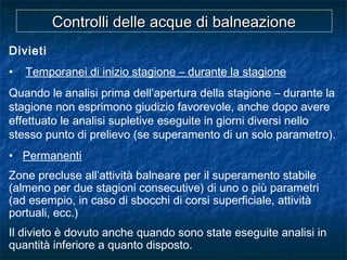 Divieti
• Temporanei di inizio stagione – durante la stagione
Quando le analisi prima dell’apertura della stagione – durante la
stagione non esprimono giudizio favorevole, anche dopo avere
effettuato le analisi supletive eseguite in giorni diversi nello
stesso punto di prelievo (se superamento di un solo parametro).
• Permanenti
Zone precluse all’attività balneare per il superamento stabile
(almeno per due stagioni consecutive) di uno o più parametri
(ad esempio, in caso di sbocchi di corsi superficiale, attività
portuali, ecc.)
Il divieto è dovuto anche quando sono state eseguite analisi in
quantità inferiore a quanto disposto.
Controlli delle acque di balneazioneControlli delle acque di balneazione
 