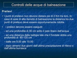 Prelievi
• i punti di prelievo non devono distare più di 2 Km tra loro. In
caso di aree di alta densità di balneazione la distanza tra due
punti di prelievo deve essere opportunamente ridotta.
• i prelievi devono essere eseguiti:
- ad una profondità di 30 cm sotto il pelo libero dell’acqua
- ad una distanza dalla battigia tale che il fondale abbia una
profondità di 80-120 cm
- dalle ore 9.00 alle 15.00
- dopo almeno due giorni dall’ultima precipitazione di rilievo o
dall’ultima burrasca
Controlli delle acque di balneazioneControlli delle acque di balneazione
 
