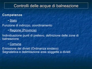 Competenze
• Stato
Funzione di indirizzo, coordinamento
• Regione (Provincia)
Individuazione punti di prelievo, definizione delle zone di
balneazione
• Comune
Emissione dei divieti (Ordinanza sindaco)
Segnaletica e delimitazione aree soggette a divieti
Controlli delle acque di balneazioneControlli delle acque di balneazione
 