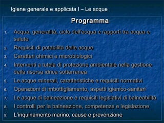 ProgrammaProgramma
1.1. Acqua, generalità, ciclo dell’acqua e rapporti tra acqua eAcqua, generalità, ciclo dell’acqua e rapporti tra acqua e
salutesalute
2.2. Requisiti di potabilità delle acqueRequisiti di potabilità delle acque
3.3. Caratteri chimici e microbiologiciCaratteri chimici e microbiologici
4.4. Interventi a tutela di protezione ambientale nella gestioneInterventi a tutela di protezione ambientale nella gestione
della risorsa idrica sotterraneadella risorsa idrica sotterranea
5.5. Le acque minerali, caratteristiche e requisiti normativiLe acque minerali, caratteristiche e requisiti normativi
6.6. Operazioni di imbottigliamento, aspetti igienico-sanitariOperazioni di imbottigliamento, aspetti igienico-sanitari
7.7. Le acque di balneazione e requisiti legislativi di balneabilitàLe acque di balneazione e requisiti legislativi di balneabilità
8.8. I controlli per la balneazione, competenze e legislazioneI controlli per la balneazione, competenze e legislazione
9.9. L’inquinamento marino, cause e prevenzioneL’inquinamento marino, cause e prevenzione
ProgrammaProgramma
1.1. Acqua, generalità, ciclo dell’acqua e rapporti tra acqua eAcqua, generalità, ciclo dell’acqua e rapporti tra acqua e
salutesalute
2.2. Requisiti di potabilità delle acqueRequisiti di potabilità delle acque
3.3. Caratteri chimici e microbiologiciCaratteri chimici e microbiologici
4.4. Interventi a tutela di protezione ambientale nella gestioneInterventi a tutela di protezione ambientale nella gestione
della risorsa idrica sotterraneadella risorsa idrica sotterranea
5.5. Le acque minerali, caratteristiche e requisiti normativiLe acque minerali, caratteristiche e requisiti normativi
6.6. Operazioni di imbottigliamento, aspetti igienico-sanitariOperazioni di imbottigliamento, aspetti igienico-sanitari
7.7. Le acque di balneazione e requisiti legislativi di balneabilitàLe acque di balneazione e requisiti legislativi di balneabilità
8.8. I controlli per la balneazione, competenze e legislazioneI controlli per la balneazione, competenze e legislazione
9.9. L’inquinamento marino, cause e prevenzioneL’inquinamento marino, cause e prevenzione
Igiene generale e applicata I – Le acqueIgiene generale e applicata I – Le acque
 