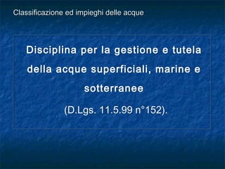 Disciplina per la gestione e tutela
della acque superficiali, marine e
sotterranee
(D.Lgs. 11.5.99 n°152).
Disciplina per la gestione e tutela
della acque superficiali, marine e
sotterranee
(D.Lgs. 11.5.99 n°152).
Classificazione ed impieghi delle acqueClassificazione ed impieghi delle acque
 