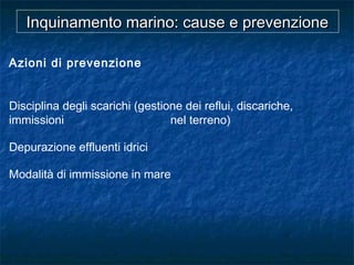 Azioni di prevenzione
Disciplina degli scarichi (gestione dei reflui, discariche,
immissioni nel terreno)
Depurazione effluenti idrici
Modalità di immissione in mare
Inquinamento marino: cause e prevenzioneInquinamento marino: cause e prevenzione
 