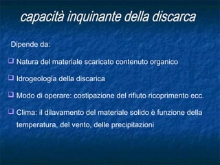 Dipende da:
 Natura del materiale scaricato contenuto organico
 Idrogeologia della discarica
 Modo di operare: costipazione del rifiuto ricoprimento ecc.
 Clima: il dilavamento del materiale solido è funzione della
temperatura, del vento, delle precipitazioni
 