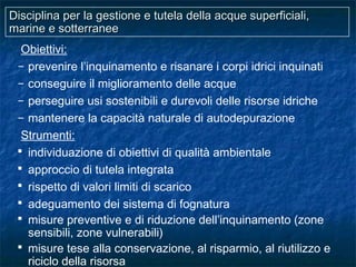 Disciplina per la gestione e tutela della acque superficiali,Disciplina per la gestione e tutela della acque superficiali,
marine e sotterraneemarine e sotterranee
Obiettivi:
– prevenire l’inquinamento e risanare i corpi idrici inquinati
– conseguire il miglioramento delle acque
– perseguire usi sostenibili e durevoli delle risorse idriche
– mantenere la capacità naturale di autodepurazione
Strumenti:
 individuazione di obiettivi di qualità ambientale
 approccio di tutela integrata
 rispetto di valori limiti di scarico
 adeguamento dei sistema di fognatura
 misure preventive e di riduzione dell’inquinamento (zone
sensibili, zone vulnerabili)
 misure tese alla conservazione, al risparmio, al riutilizzo e
riciclo della risorsa
 