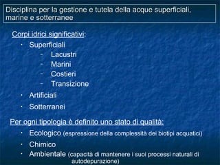 Disciplina per la gestione e tutela della acque superficiali,Disciplina per la gestione e tutela della acque superficiali,
marine e sotterraneemarine e sotterranee
Corpi idrici significativi:
• Superficiali
– Lacustri
– Marini
– Costieri
– Transizione
• Artificiali
• Sotterranei
Per ogni tipologia è definito uno stato di qualità:
• Ecologico (espressione della complessità dei biotipi acquatici)
• Chimico
• Ambientale (capacità di mantenere i suoi processi naturali di
autodepurazione)
 