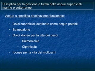 Disciplina per la gestione e tutela della acque superficiali,Disciplina per la gestione e tutela della acque superficiali,
marine e sotterraneemarine e sotterranee
Acque a specifica destinazione funzionale:
• Dolci superficiali destinate come acque potabili
• Balneazione
• Dolci idonee per la vita dei pesci
– Salmonicole
– Ciprinicole
• Idonee per la vita dei molluschi
 