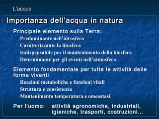 Importanza dell’acqua in naturaImportanza dell’acqua in natura
o Principale elemento sulla Terra:
Predominante nell’idrosfera
Caratterizzante la litosfera
Indispensabile per il mantenimento della biosfera
Determinante per gli eventi nell’atmosfera
o Elemento fondamentale per tutte le attività delle
forme viventi
Reazioni metaboliche e funzioni vitali
Struttura e consistenza
Mantenimento temperatura e omeostasi
Per l’uomo: attività agronomiche, industriali,
igieniche, trasporti, costruzioni…
Importanza dell’acqua in naturaImportanza dell’acqua in natura
o Principale elemento sulla Terra:
Predominante nell’idrosfera
Caratterizzante la litosfera
Indispensabile per il mantenimento della biosfera
Determinante per gli eventi nell’atmosfera
o Elemento fondamentale per tutte le attività delle
forme viventi
Reazioni metaboliche e funzioni vitali
Struttura e consistenza
Mantenimento temperatura e omeostasi
Per l’uomo: attività agronomiche, industriali,
igieniche, trasporti, costruzioni…
L’acquaL’acqua
 