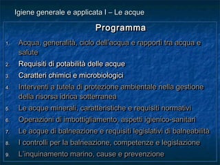 ProgrammaProgramma
1.1. Acqua, generalità, ciclo dell’acqua e rapporti tra acqua eAcqua, generalità, ciclo dell’acqua e rapporti tra acqua e
salutesalute
2.2. Requisiti di potabilità delle acqueRequisiti di potabilità delle acque
3.3. Caratteri chimici e microbiologiciCaratteri chimici e microbiologici
4.4. Interventi a tutela di protezione ambientale nella gestioneInterventi a tutela di protezione ambientale nella gestione
della risorsa idrica sotterraneadella risorsa idrica sotterranea
5.5. Le acque minerali, caratteristiche e requisiti normativiLe acque minerali, caratteristiche e requisiti normativi
6.6. Operazioni di imbottigliamento, aspetti igienico-sanitariOperazioni di imbottigliamento, aspetti igienico-sanitari
7.7. Le acque di balneazione e requisiti legislativi di balneabilitàLe acque di balneazione e requisiti legislativi di balneabilità
8.8. I controlli per la balneazione, competenze e legislazioneI controlli per la balneazione, competenze e legislazione
9.9. L’inquinamento marino, cause e prevenzioneL’inquinamento marino, cause e prevenzione
ProgrammaProgramma
1.1. Acqua, generalità, ciclo dell’acqua e rapporti tra acqua eAcqua, generalità, ciclo dell’acqua e rapporti tra acqua e
salutesalute
2.2. Requisiti di potabilità delle acqueRequisiti di potabilità delle acque
3.3. Caratteri chimici e microbiologiciCaratteri chimici e microbiologici
4.4. Interventi a tutela di protezione ambientale nella gestioneInterventi a tutela di protezione ambientale nella gestione
della risorsa idrica sotterraneadella risorsa idrica sotterranea
5.5. Le acque minerali, caratteristiche e requisiti normativiLe acque minerali, caratteristiche e requisiti normativi
6.6. Operazioni di imbottigliamento, aspetti igienico-sanitariOperazioni di imbottigliamento, aspetti igienico-sanitari
7.7. Le acque di balneazione e requisiti legislativi di balneabilitàLe acque di balneazione e requisiti legislativi di balneabilità
8.8. I controlli per la balneazione, competenze e legislazioneI controlli per la balneazione, competenze e legislazione
9.9. L’inquinamento marino, cause e prevenzioneL’inquinamento marino, cause e prevenzione
Igiene generale e applicata I – Le acqueIgiene generale e applicata I – Le acque
 