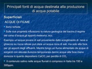 Principali fonti di acqua destinata alla produzionePrincipali fonti di acqua destinata alla produzione
di acqua potabiledi acqua potabile
Superficiali
ACQUE DI FIUME
 Sono torbide.
 Sulle sue proprietà influiscono la natura geologica del bacino,il regime
del corso d’acqua,gli apporti meteorici, ecc.
Esempio un’acqua povera di sali proveniente dallo scioglimento di neve e
ghiaccio su rocce silicee può dare un’acqua ricca di sali, ma solo alla foce
per gli apporti degli affluenti. Mentre lungo un fiume alimentato da acque di
sorgenti con elevata durezza temporanea danno acque alla foce meno
durezza in quanto depositano CaCO3 per perdita di CO2.
 Il contenuto salino nelle acque fluviali è compreso in Italia tra 150 e
300ppm.
 