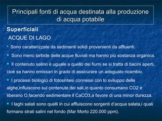 Principali fonti di acqua destinata alla produzionePrincipali fonti di acqua destinata alla produzione
di acqua potabiledi acqua potabile
Superficiali
ACQUE DI LAGO
 Sono caratterizzate da sedimenti solidi provenienti da affluenti.
 Sono meno torbide delle acque fluviali ma hanno più sostanza organica.
 Il contenuto salino è uguale a quello dei fiumi se si tratta di bacini aperti,
cioè se hanno emissari in grado di assicurare un adeguato ricambio.
 l processi biologici di fotosintesi connessi con lo sviluppo delle
alghe,influiscono sul contenute dei sali,in quanto consumano CO2 e
liberano O,facendo sedimentare il CaCO3,a favore di una minor durezza.
 I laghi salati sono quelli in cui affluiscono sorgenti d’acqua salata,i quali
formano strati salini nel fondo (Mar Morto 220.000 ppm).
 