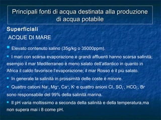 Principali fonti di acqua destinata alla produzionePrincipali fonti di acqua destinata alla produzione
di acqua potabiledi acqua potabile
Superficiali
ACQUE DI MARE
 Elevato contenuto salino (35g/kg o 35000ppm).
 I mari con scarsa evaporazione e grandi affluenti hanno scarsa salinità;
esempio il mar Mediterraneo è meno salato dell’atlantico in quanto in
Africa il caldo favorisce l’evaporazione; il mar Rosso è il più salato.
 In generale la salinità in prossimità delle coste è minore.
 Quattro cationi Na+
, Mg++
, Ca++
, K+
e quattro anioni Cl-
, SO4
--
, HCO3
-
, Br-
sono responsabile del 99% della salinità marina.
 Il pH varia moltissimo a seconda della salinità e della temperatura,ma
non supera mai i 8 come pH.
 