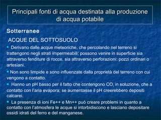Principali fonti di acqua destinata alla produzionePrincipali fonti di acqua destinata alla produzione
di acqua potabiledi acqua potabile
Sotterranee
ACQUE DEL SOTTOSUOLO
 Derivano dalle acque meteoriche, che percolando nel terreno si
trattengono negli strati impermeabili; possono venire in superficie sia
attraverso fenditure di rocce, sia attraverso perforazioni: pozzi ordinari o
artesiani.
 Non sono limpide e sono influenzate dalla proprietà del terreno con cui
vengono a contatto.
 Hanno un pH basso per il fatto che contengono CO2 in soluzione, che a
contatto con l’aria evapora; se aumentasse il pH creerebbero depositi
calcarei.
 La presenza di ioni Fe++ e Mn++ può creare problemi in quanto a
contatto con l’atmosfera le acque si intorbidiscono e lasciano depositare
ossidi idrati del ferro e del manganese.
 